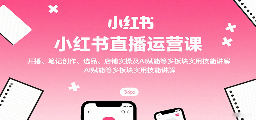 小红书直播运营课：开播、笔记创作、选品、店铺实操及 AI 赋能等多板块实用技能讲解-超级会员网