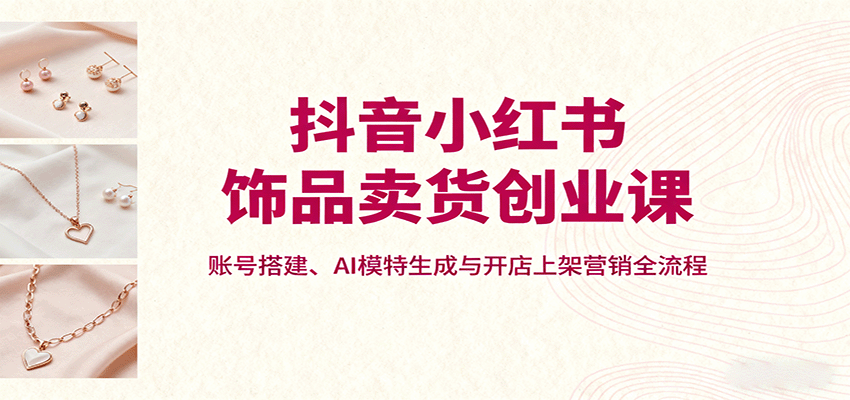 抖音小红书饰品卖货创业课，账号搭建、AI模特生成与开店上架营销全流程-超级会员网