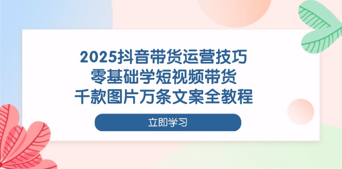2025抖音带货运营技巧，零基础学短视频带货，千款图片万条文案全教程-超级会员网