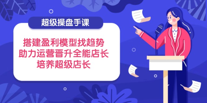 超级操盘手课，搭建盈利模型找趋势，助力运营晋升全能店长，培养超级店长-超级会员网