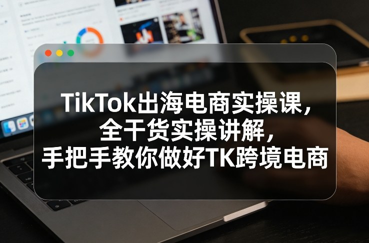 TikTok出海电商实操课，全干货实操讲解，手把手教你做好TK跨境电商-超级会员网