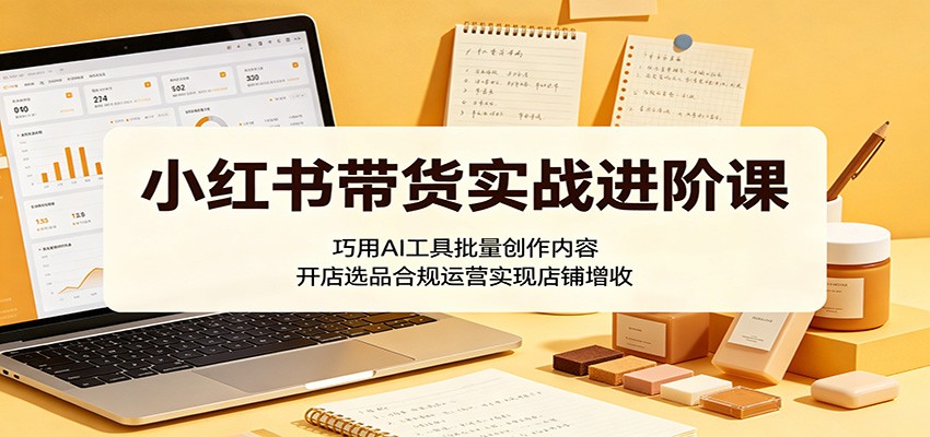 小红书带货实战进阶课：巧用AI工具批量创作内容，开店选品合规运营实现店铺增收-超级会员网