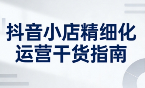 抖音小店精细化运营干货指南新版，助力商家系统提升店铺运营能力(更新26年5月)-超级会员网