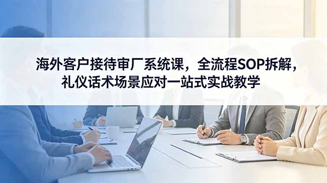 海外客户接待审厂系统课，全流程SOP拆解，礼仪话术场景应对一站式实战教学-超级会员网