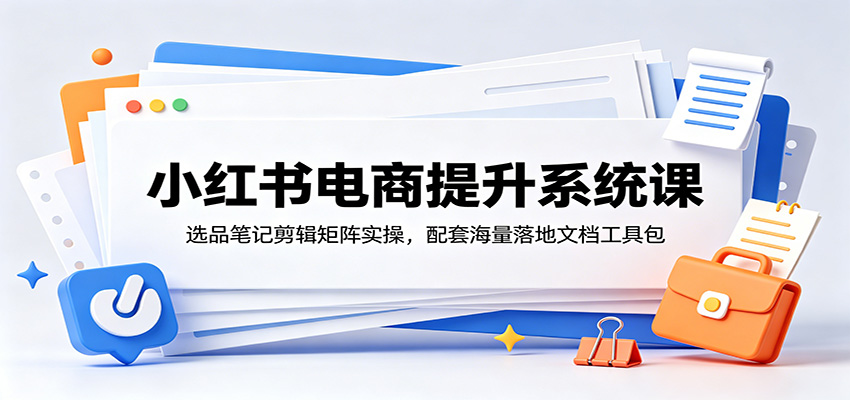 小红书电商提升系统课：选品笔记剪辑矩阵实操，配套海量落地文档工具包-超级会员网