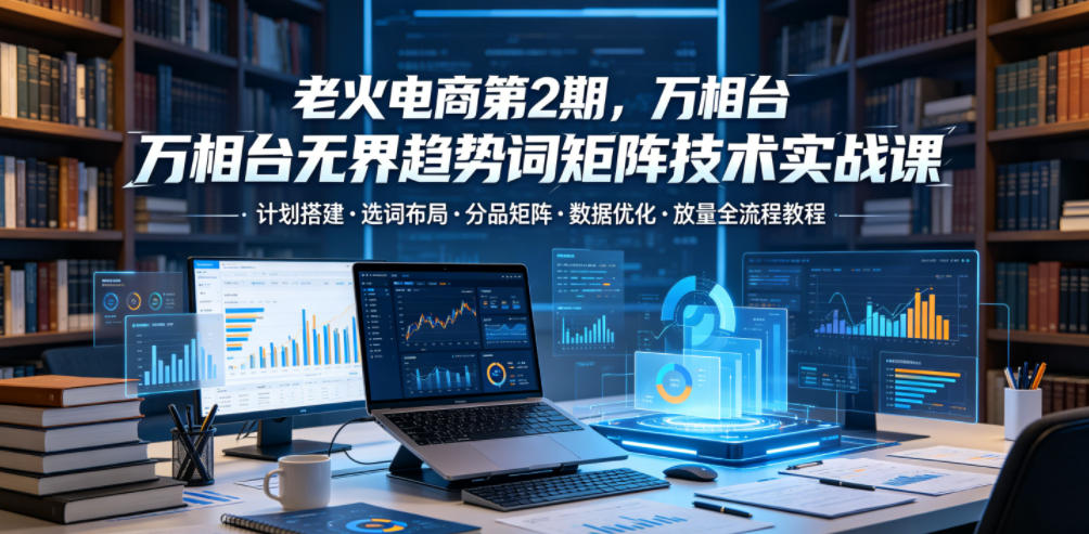 老火电商第2期，万相台无界趋势词矩阵技术实战课，计划搭建・选词布局・分品矩阵・数据优化・放量全流程教程-超级会员网