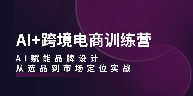 AI+跨境电商训练营：AI赋能品牌设计，从选品到市场定位实战-超级会员网